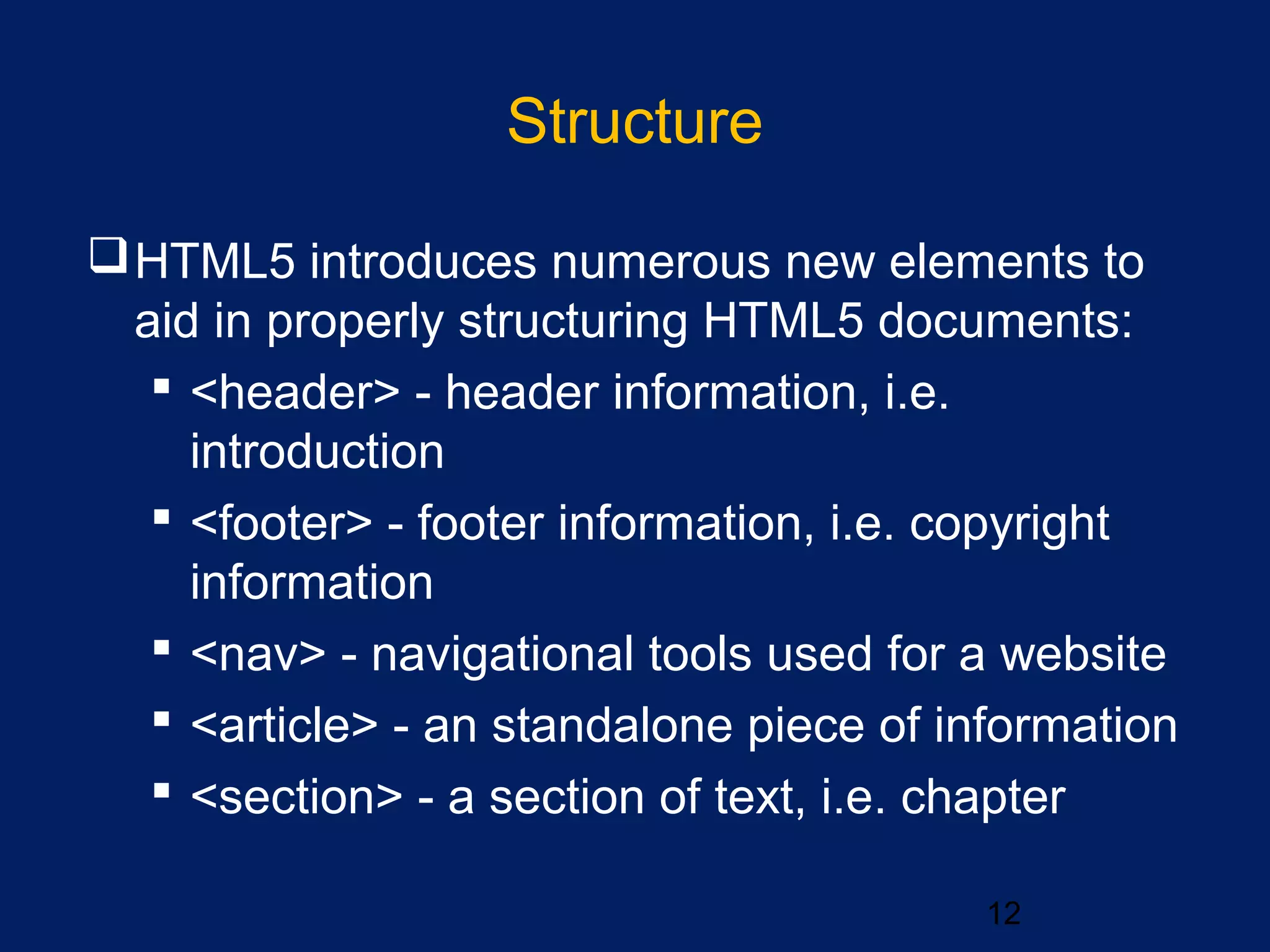Structure
12
HTML5 introduces numerous new elements to
aid in properly structuring HTML5 documents:
 <header> - header information, i.e.
introduction
 <footer> - footer information, i.e. copyright
information
 <nav> - navigational tools used for a website
 <article> - an standalone piece of information
 <section> - a section of text, i.e. chapter
 
