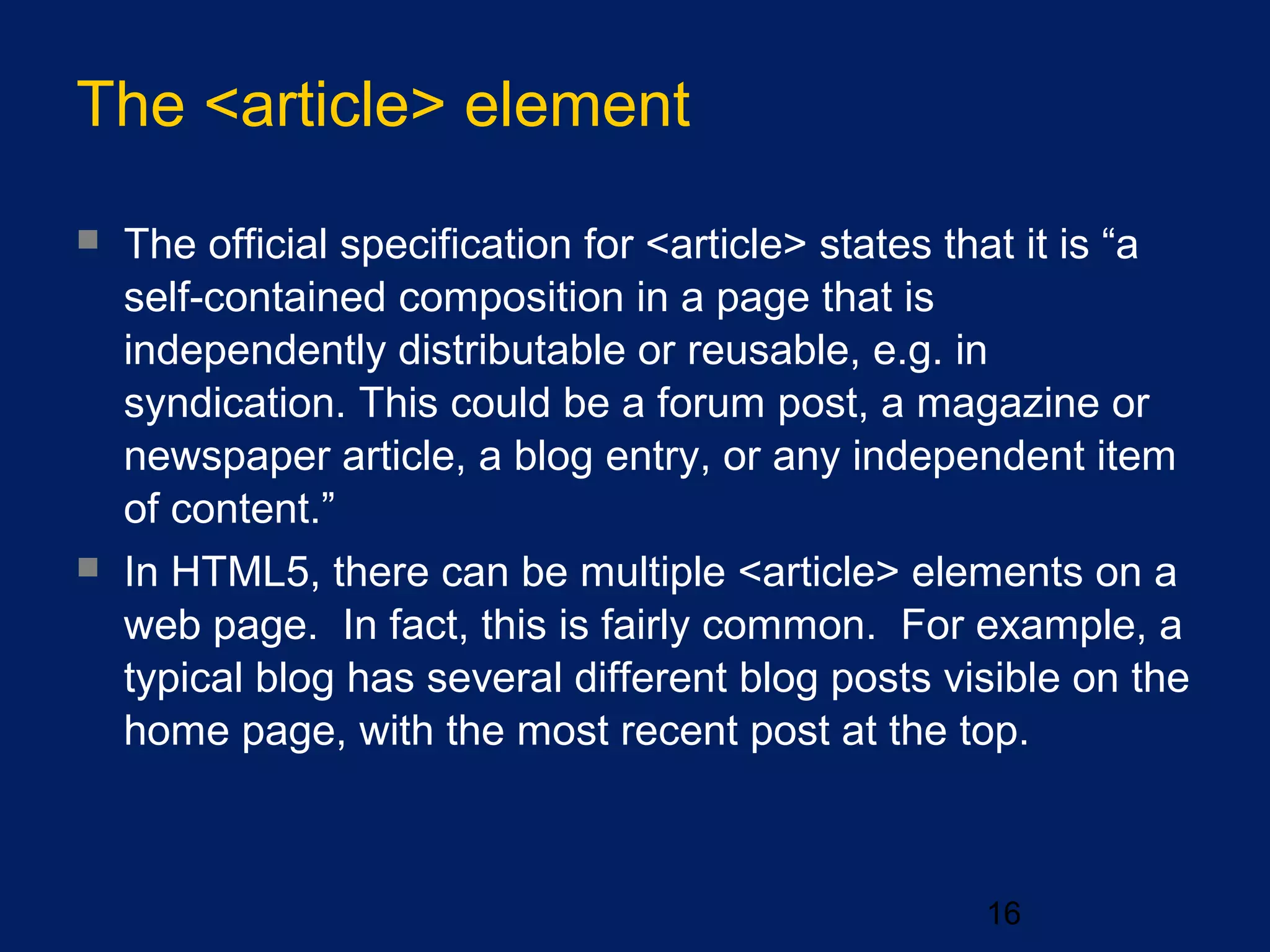 The <article> element
16
 The official specification for <article> states that it is “a
self-contained composition in a page that is
independently distributable or reusable, e.g. in
syndication. This could be a forum post, a magazine or
newspaper article, a blog entry, or any independent item
of content.”
 In HTML5, there can be multiple <article> elements on a
web page. In fact, this is fairly common. For example, a
typical blog has several different blog posts visible on the
home page, with the most recent post at the top.
 