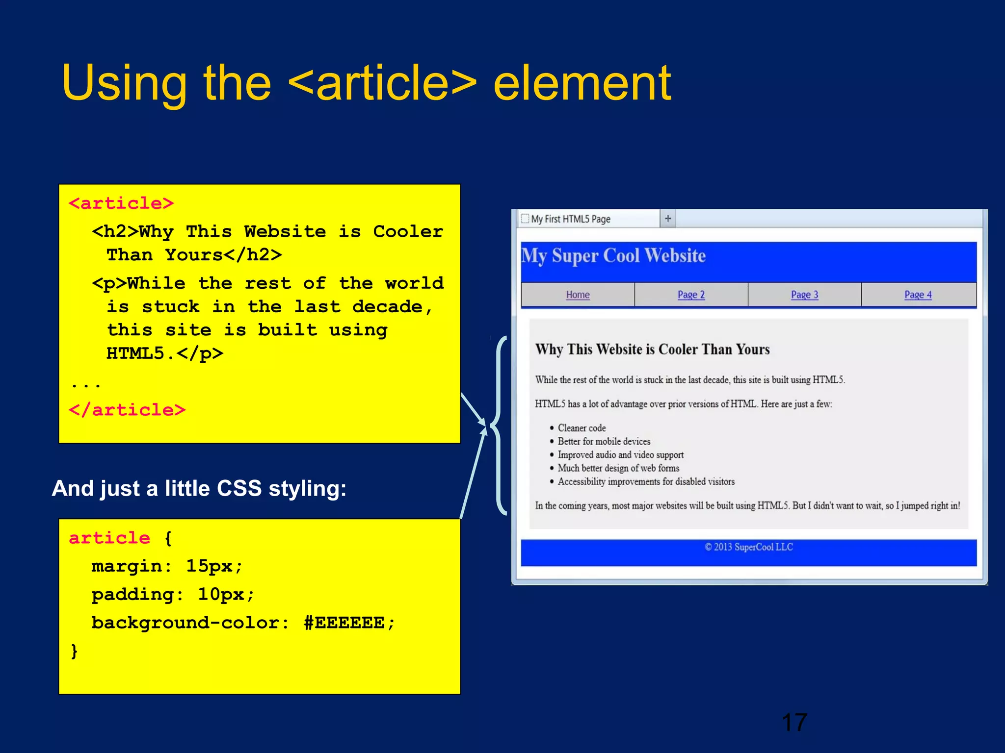 Using the <article> element
17
And just a little CSS styling:
article {
margin: 15px;
padding: 10px;
background-color: #EEEEEE;
}
<article>
<h2>Why This Website is Cooler
Than Yours</h2>
<p>While the rest of the world
is stuck in the last decade,
this site is built using
HTML5.</p>
...
</article>
 