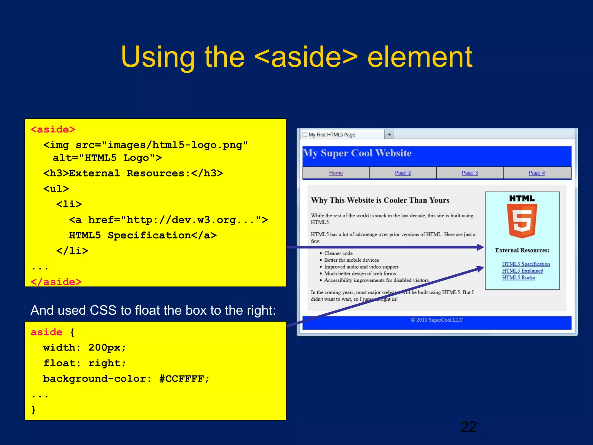 Using the <aside> element
22
And used CSS to float the box to the right:
aside {
width: 200px;
float: right;
background-color: #CCFFFF;
...
}
<aside>
<img src="images/html5-logo.png"
alt="HTML5 Logo">
<h3>External Resources:</h3>
<ul>
<li>
<a href="http://dev.w3.org...">
HTML5 Specification</a>
</li>
...
</aside>
 