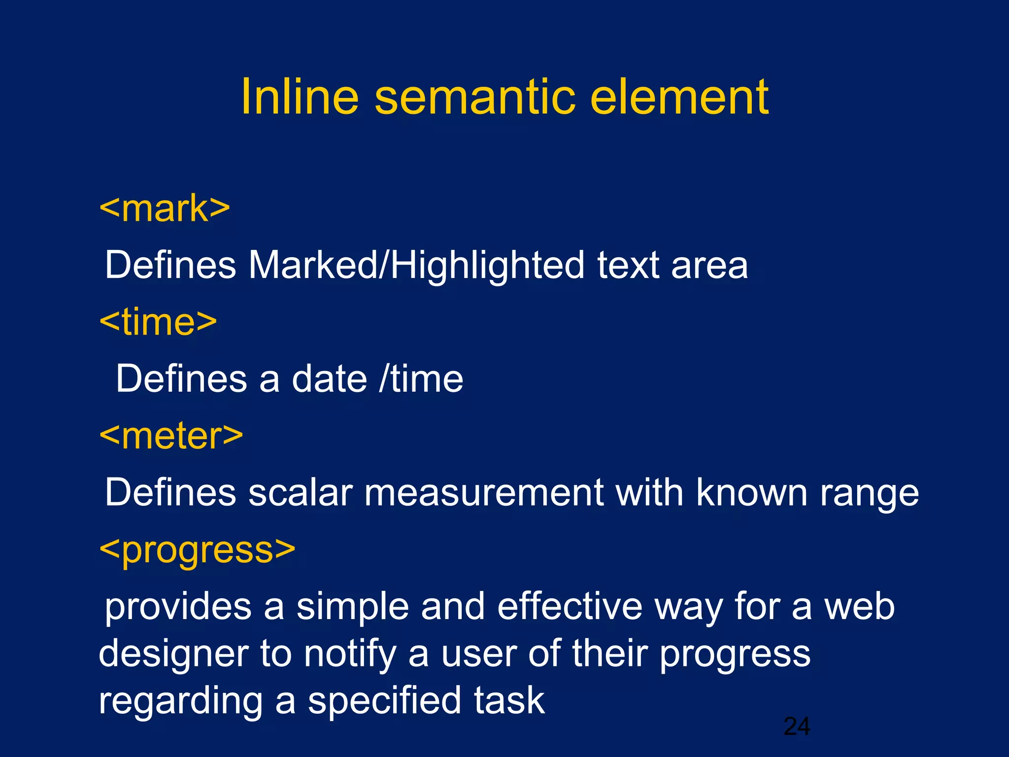 Inline semantic element
•
<mark>
Defines Marked/Highlighted text area
•
<time>
Defines a date /time
•
<meter>
Defines scalar measurement with known range
•
<progress>
provides a simple and effective way for a web
designer to notify a user of their progress
regarding a specified task
24
 