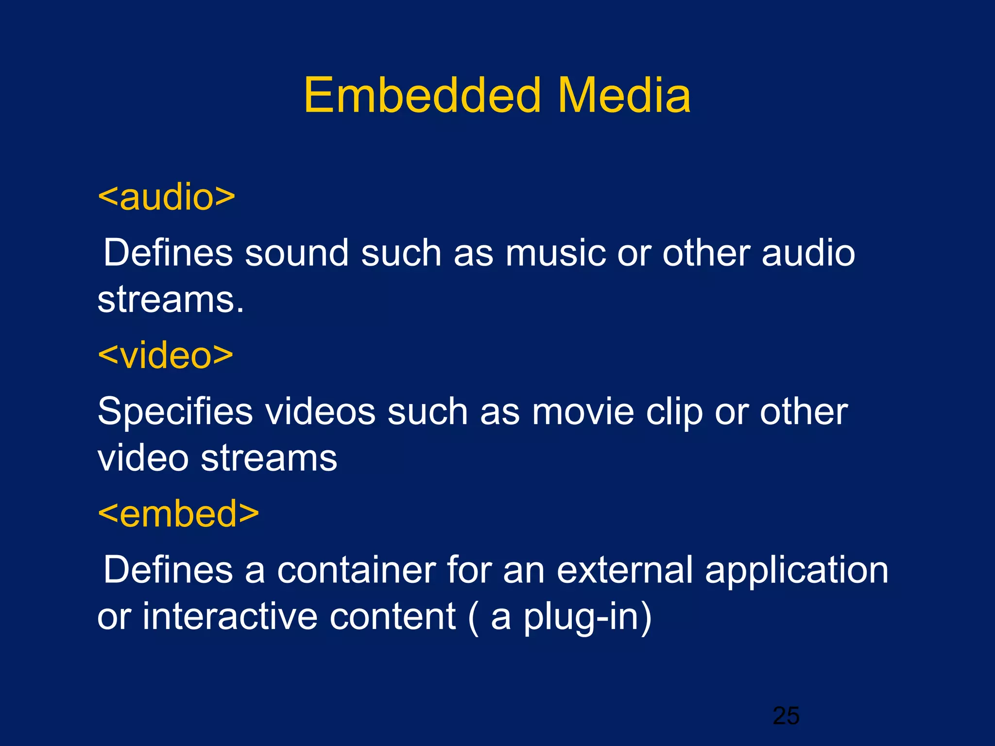 Embedded Media
25
•
<audio>
Defines sound such as music or other audio
streams.
•
<video>
Specifies videos such as movie clip or other
video streams
•
<embed>
Defines a container for an external application
or interactive content ( a plug-in)
 