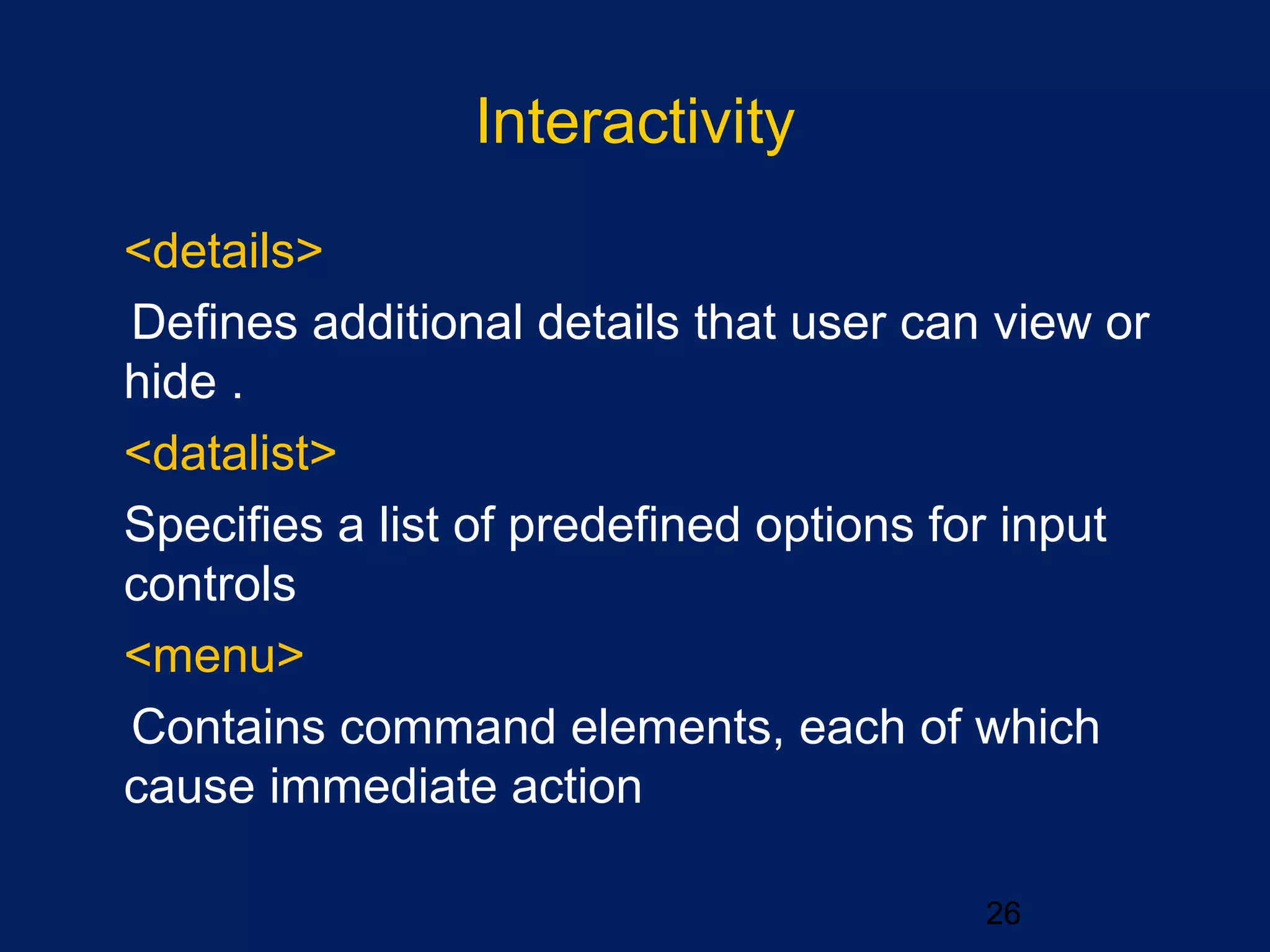 Interactivity
26
•
<details>
Defines additional details that user can view or
hide .
•
<datalist>
Specifies a list of predefined options for input
controls
•
<menu>
Contains command elements, each of which
cause immediate action
 