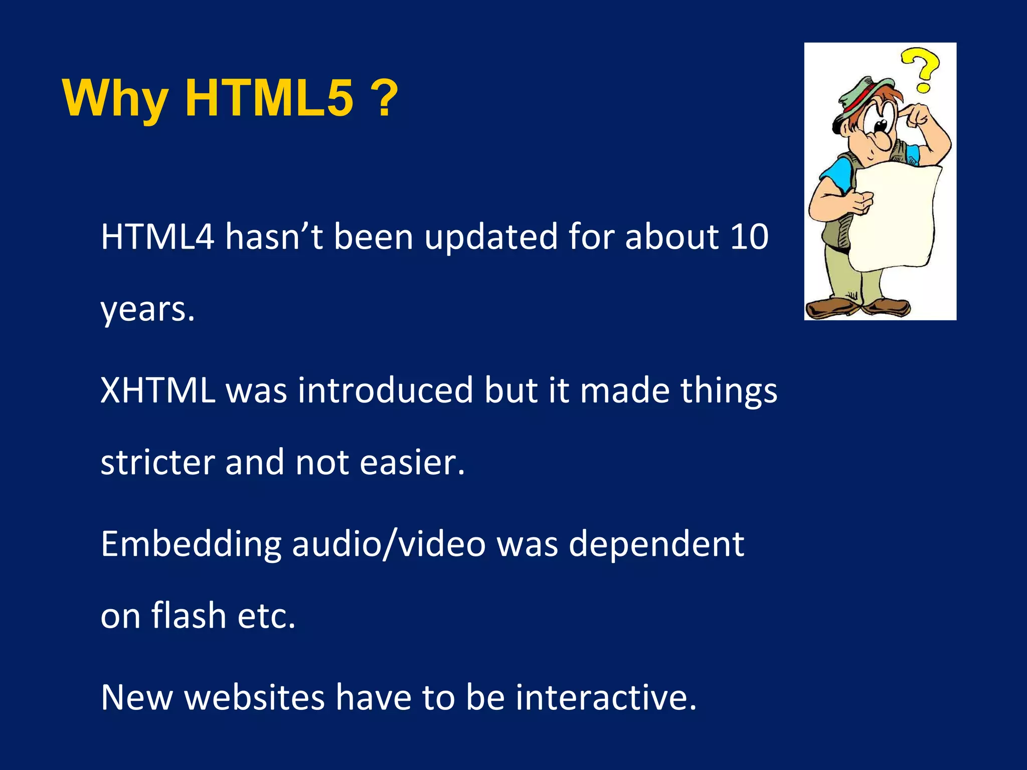 Why HTML5 ?
•
HTML4 hasn’t been updated for about 10
years.
•
XHTML was introduced but it made things
stricter and not easier.
•
Embedding audio/video was dependent
on flash etc.
•
New websites have to be interactive.
 