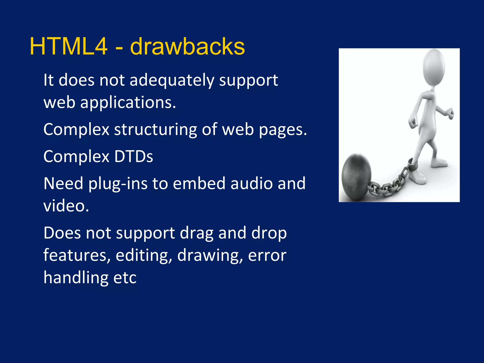 HTML4 - drawbacks
•
It does not adequately support
web applications.
•
Complex structuring of web pages.
•
Complex DTDs
•
Need plug-ins to embed audio and
video.
•
Does not support drag and drop
features, editing, drawing, error
handling etc
 