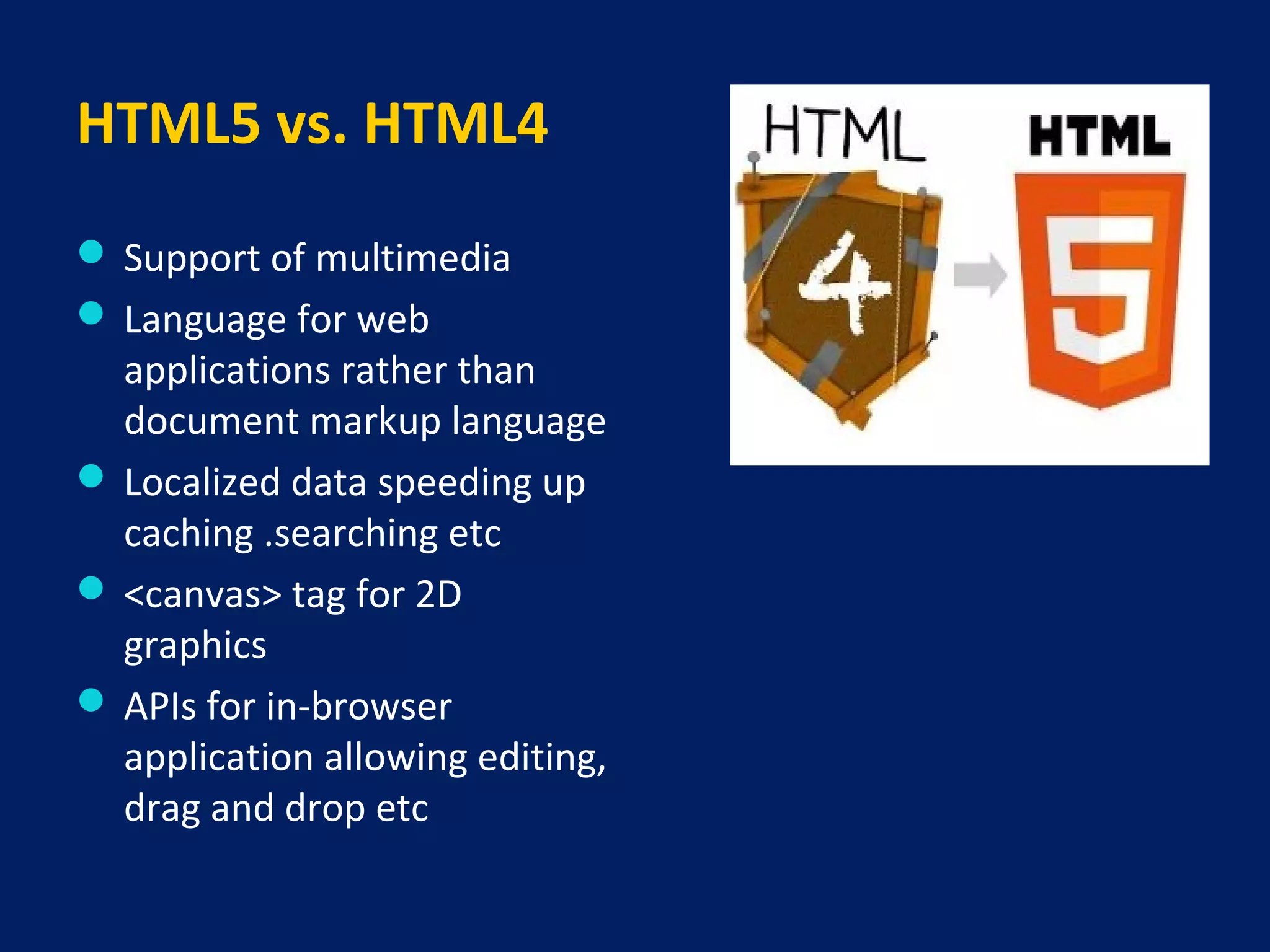 HTML5 vs. HTML4
 Support of multimedia
 Language for web
applications rather than
document markup language
 Localized data speeding up
caching .searching etc
 <canvas> tag for 2D
graphics
 APIs for in-browser
application allowing editing,
drag and drop etc
 
