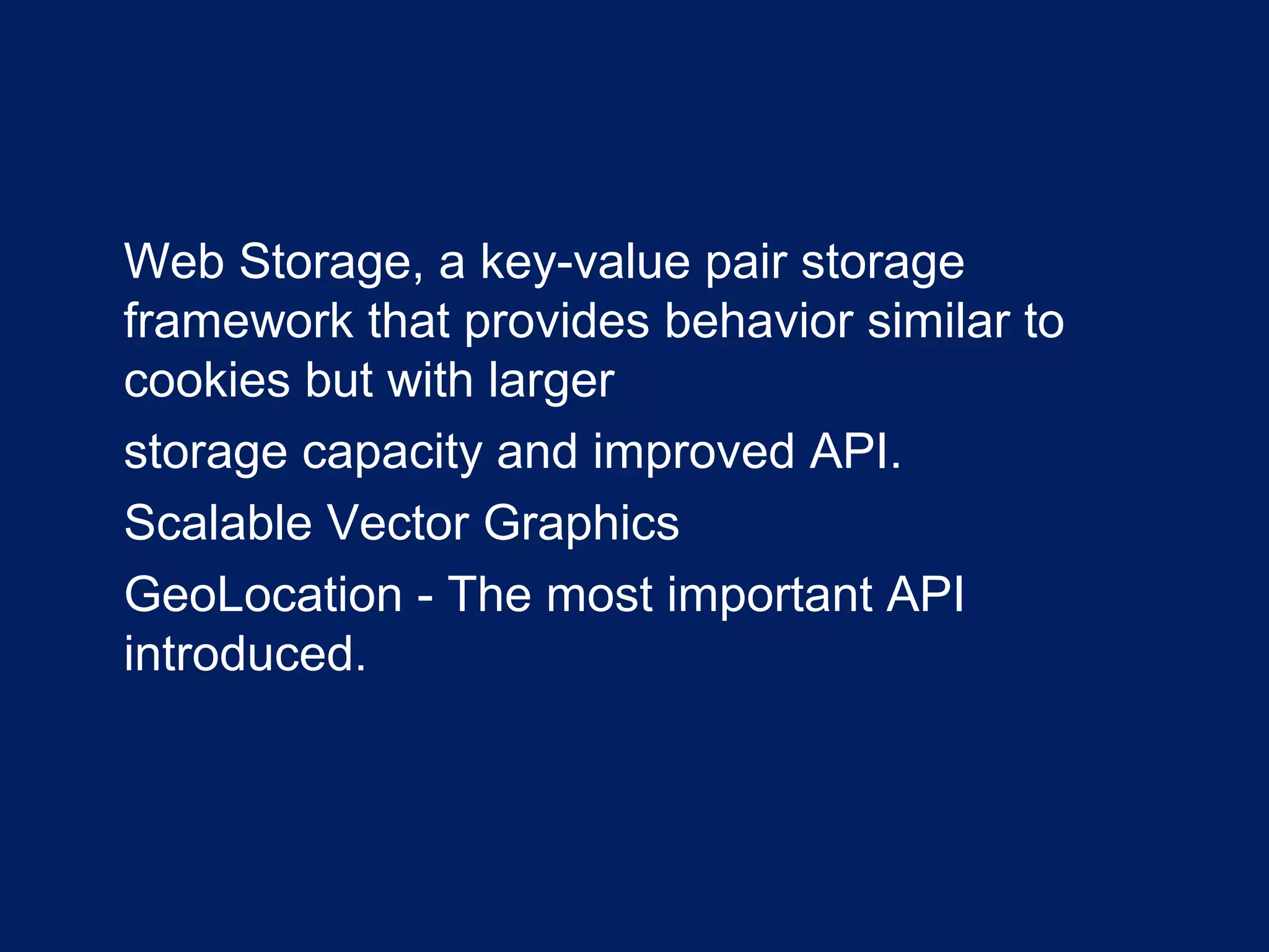 •
Web Storage, a key-value pair storage
framework that provides behavior similar to
cookies but with larger
•
storage capacity and improved API.
•
Scalable Vector Graphics
•
GeoLocation - The most important API
introduced.
 