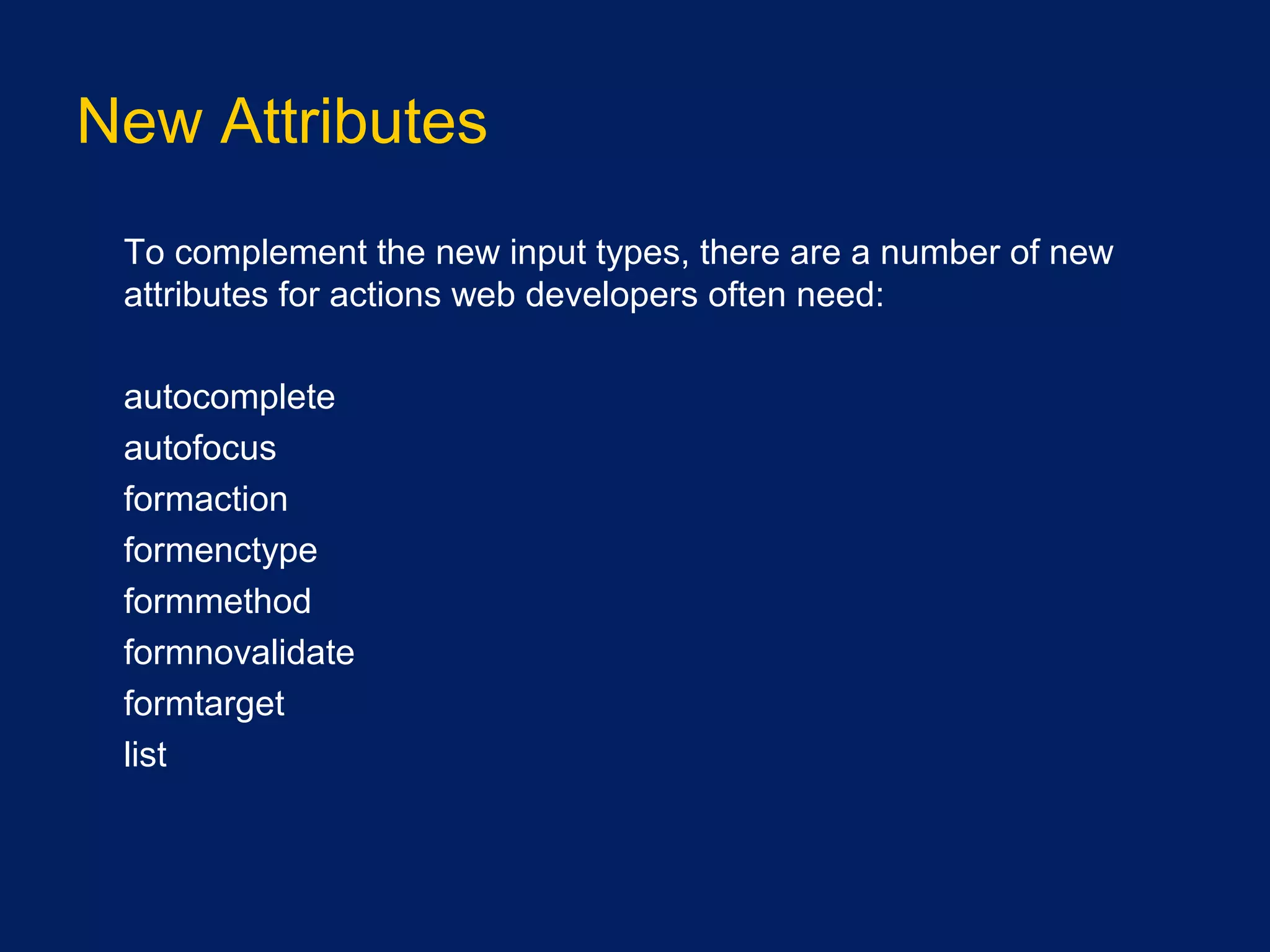 New Attributes
•
To complement the new input types, there are a number of new
attributes for actions web developers often need:
•
autocomplete
•
autofocus
•
formaction
•
formenctype
•
formmethod
•
formnovalidate
•
formtarget
•
list
 