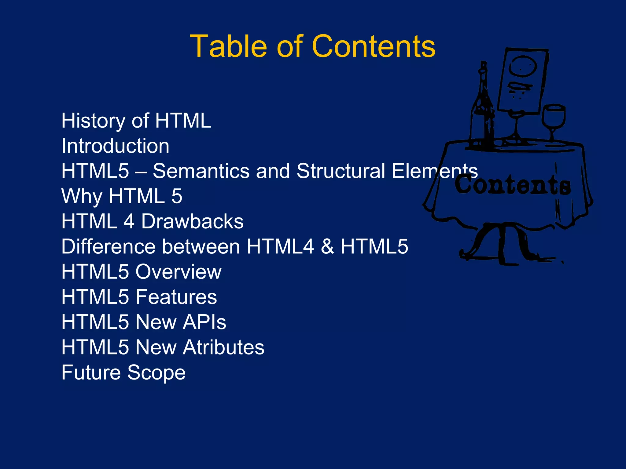 Table of Contents
•
•
History of HTML
•
Introduction
•
HTML5 – Semantics and Structural Elements
•
Why HTML 5
•
HTML 4 Drawbacks
•
Difference between HTML4 & HTML5
•
HTML5 Overview
•
HTML5 Features
•
HTML5 New APIs
•
HTML5 New Atributes
•
Future Scope
 