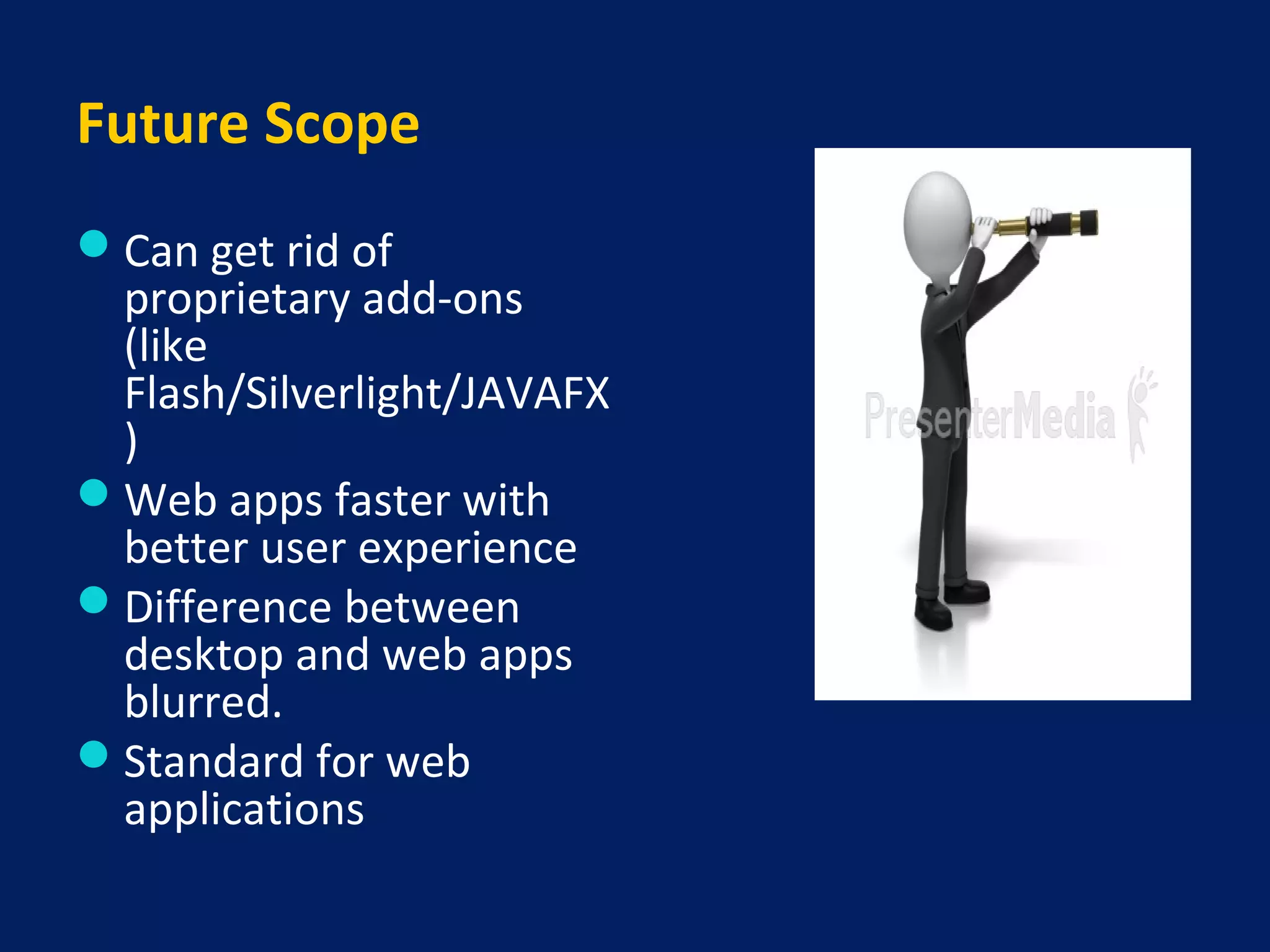Future Scope
Can get rid of
proprietary add-ons
(like
Flash/Silverlight/JAVAFX
)
Web apps faster with
better user experience
Difference between
desktop and web apps
blurred.
Standard for web
applications
 