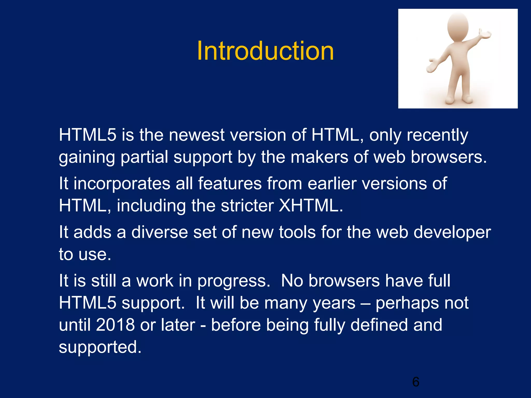 Introduction

HTML5 is the newest version of HTML, only recently
gaining partial support by the makers of web browsers.

It incorporates all features from earlier versions of
HTML, including the stricter XHTML.

It adds a diverse set of new tools for the web developer
to use.

It is still a work in progress. No browsers have full
HTML5 support. It will be many years – perhaps not
until 2018 or later - before being fully defined and
supported.
6
 