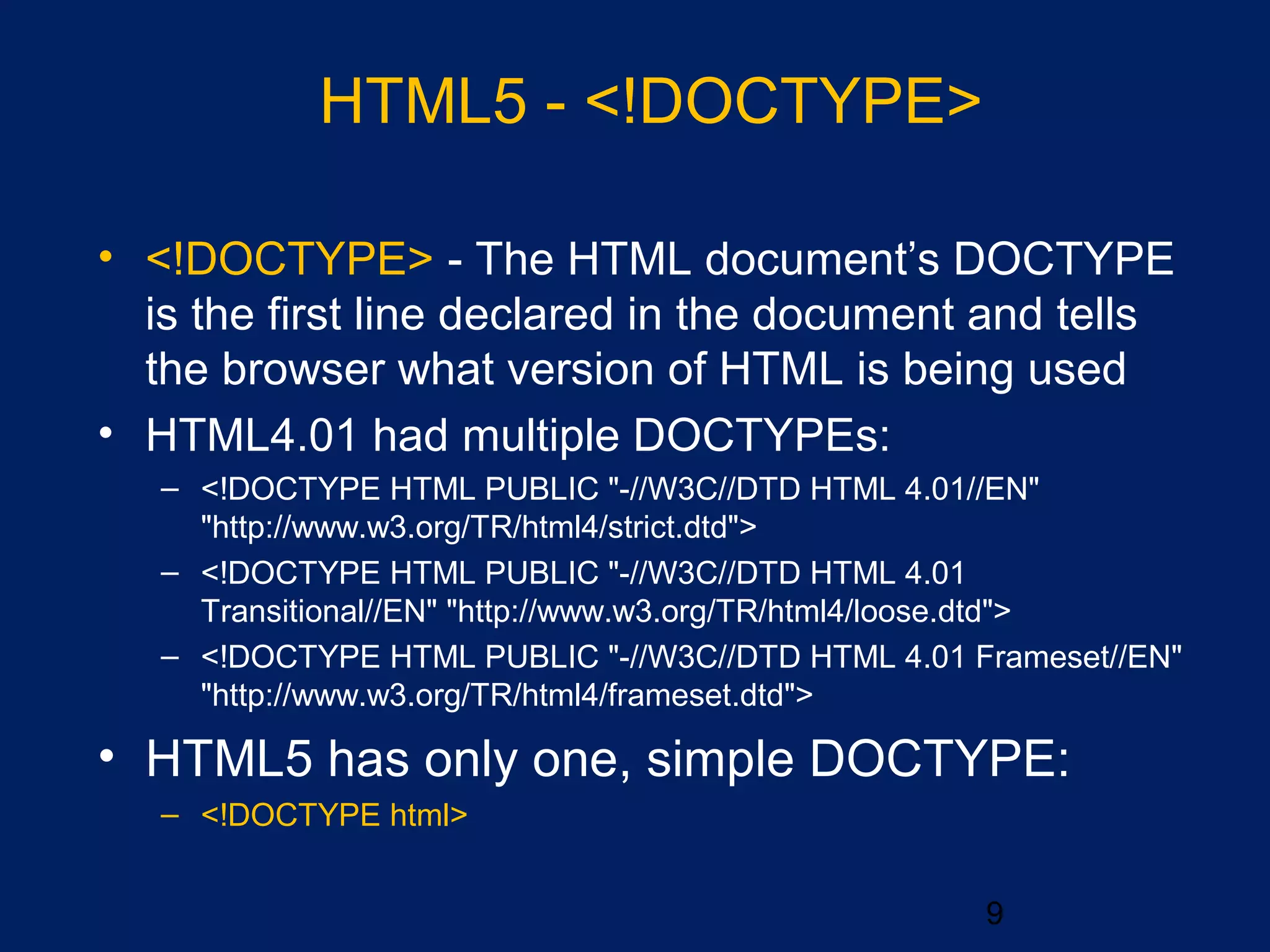 9
• <!DOCTYPE> - The HTML document’s DOCTYPE
is the first line declared in the document and tells
the browser what version of HTML is being used
• HTML4.01 had multiple DOCTYPEs:
– <!DOCTYPE HTML PUBLIC "-//W3C//DTD HTML 4.01//EN"
"http://www.w3.org/TR/html4/strict.dtd">
– <!DOCTYPE HTML PUBLIC "-//W3C//DTD HTML 4.01
Transitional//EN" "http://www.w3.org/TR/html4/loose.dtd">
– <!DOCTYPE HTML PUBLIC "-//W3C//DTD HTML 4.01 Frameset//EN"
"http://www.w3.org/TR/html4/frameset.dtd">
• HTML5 has only one, simple DOCTYPE:
– <!DOCTYPE html>
HTML5 - <!DOCTYPE>
 