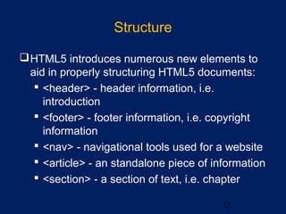 Structure
12
HTML5 introduces numerous new elements to
aid in properly structuring HTML5 documents:
 <header> - header information, i.e.
introduction
 <footer> - footer information, i.e. copyright
information
 <nav> - navigational tools used for a website
 <article> - an standalone piece of information
 <section> - a section of text, i.e. chapter
 