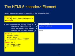 The HTML5 <header> Element
13
HTML5 gives a new semantic element for the header section:
<header>
<h1>My Super Cool Website</h1>
</header>
In the CSS style sheet, adding styling to
the header section is done
using the element itself, rather
than via a <div> class. Notice
there is no preceding dot:
header {
height: 100px;
width: 800px;
background-color: #0033FF;
}
header h1 {
text-size: 24px;
color: #CCCCCC;
}
 
