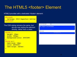 14
The HTML5 <footer> Element
HTML5 provides with a dedicated <footer> element:
<footer>
<p>&copy; 2013 SuperCool LLC</p>
</footer>
The CSS styling remains the same, but
we are now styling the element
directly, rather than a class:
footer {
height: 40px;
width: 800px;
background-color: #0033FF;
}
footer p {
text-size: 16px;
color: #CCCCCC;
text-align: center;
}
 