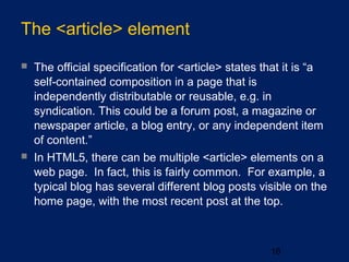 The <article> element
16
 The official specification for <article> states that it is “a
self-contained composition in a page that is
independently distributable or reusable, e.g. in
syndication. This could be a forum post, a magazine or
newspaper article, a blog entry, or any independent item
of content.”
 In HTML5, there can be multiple <article> elements on a
web page. In fact, this is fairly common. For example, a
typical blog has several different blog posts visible on the
home page, with the most recent post at the top.
 