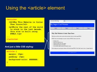 Using the <article> element
17
And just a little CSS styling:
article {
margin: 15px;
padding: 10px;
background-color: #EEEEEE;
}
<article>
<h2>Why This Website is Cooler
Than Yours</h2>
<p>While the rest of the world
is stuck in the last decade,
this site is built using
HTML5.</p>
...
</article>
 