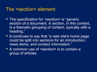 The <section> element
 The specification for <section> is “generic
section of a document. A section, in this context,
is a thematic grouping of content, typically with a
heading.”
 It continues to say that “a web site's home page
could be split into sections for an introduction,
news items, and contact information.”
 A common use of <section> is to contain a
group of articles.
18
 