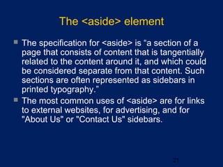The <aside> element
21
 The specification for <aside> is “a section of a
page that consists of content that is tangentially
related to the content around it, and which could
be considered separate from that content. Such
sections are often represented as sidebars in
printed typography.”
 The most common uses of <aside> are for links
to external websites, for advertising, and for
"About Us" or "Contact Us" sidebars.
 