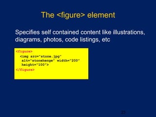 The <figure> element
•
Specifies self contained content like illustrations,
diagrams, photos, code listings, etc
23
<figure>
<img src=“stone.jpg”
alt=“stonehenge” width=“200”
height=“100”>
</figure>
 