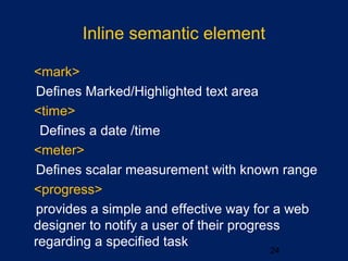 Inline semantic element
•
<mark>
Defines Marked/Highlighted text area
•
<time>
Defines a date /time
•
<meter>
Defines scalar measurement with known range
•
<progress>
provides a simple and effective way for a web
designer to notify a user of their progress
regarding a specified task
24
 