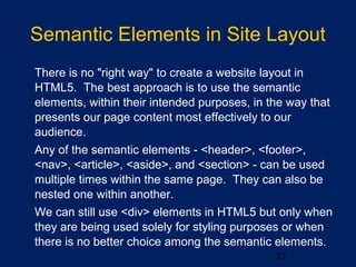 27
Semantic Elements in Site Layout
•
There is no "right way" to create a website layout in
HTML5. The best approach is to use the semantic
elements, within their intended purposes, in the way that
presents our page content most effectively to our
audience.
•
Any of the semantic elements - <header>, <footer>,
<nav>, <article>, <aside>, and <section> - can be used
multiple times within the same page. They can also be
nested one within another.
•
We can still use <div> elements in HTML5 but only when
they are being used solely for styling purposes or when
there is no better choice among the semantic elements.
 