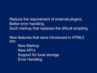 •
Reduce the requirement of external plugins.
•
Better error handling.
•
Such markup that replaces the dificult scripting.
•
New features that were introduced in HTML5
are:
•
New Markup
•
New API’s
•
Support for local storage
•
Error Handling
 