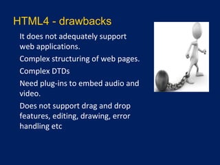 HTML4 - drawbacks
•
It does not adequately support
web applications.
•
Complex structuring of web pages.
•
Complex DTDs
•
Need plug-ins to embed audio and
video.
•
Does not support drag and drop
features, editing, drawing, error
handling etc
 