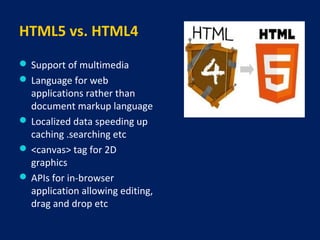 HTML5 vs. HTML4
 Support of multimedia
 Language for web
applications rather than
document markup language
 Localized data speeding up
caching .searching etc
 <canvas> tag for 2D
graphics
 APIs for in-browser
application allowing editing,
drag and drop etc
 