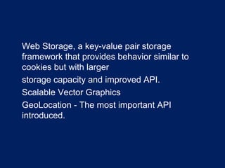 •
Web Storage, a key-value pair storage
framework that provides behavior similar to
cookies but with larger
•
storage capacity and improved API.
•
Scalable Vector Graphics
•
GeoLocation - The most important API
introduced.
 