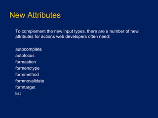 New Attributes
•
To complement the new input types, there are a number of new
attributes for actions web developers often need:
•
autocomplete
•
autofocus
•
formaction
•
formenctype
•
formmethod
•
formnovalidate
•
formtarget
•
list
 