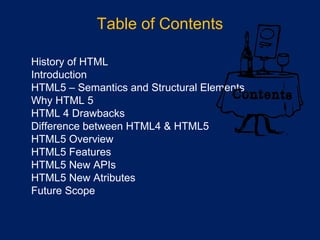 Table of Contents
•
•
History of HTML
•
Introduction
•
HTML5 – Semantics and Structural Elements
•
Why HTML 5
•
HTML 4 Drawbacks
•
Difference between HTML4 & HTML5
•
HTML5 Overview
•
HTML5 Features
•
HTML5 New APIs
•
HTML5 New Atributes
•
Future Scope
 