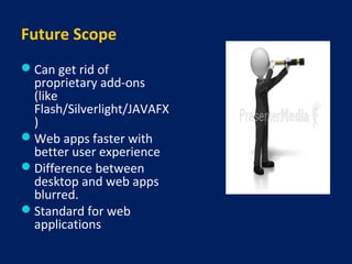 Future Scope
Can get rid of
proprietary add-ons
(like
Flash/Silverlight/JAVAFX
)
Web apps faster with
better user experience
Difference between
desktop and web apps
blurred.
Standard for web
applications
 