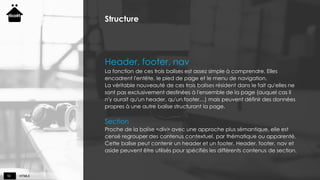 HTML510
Structure
Header, footer, nav
La fonction de ces trois balises est assez simple à comprendre. Elles
encadrent l'entête, le pied de page et le menu de navigation.
La véritable nouveauté de ces trois balises résident dans le fait qu'elles ne
sont pas exclusivement destinées à l'ensemble de la page (auquel cas il
n'y aurait qu'un header, qu'un footer…) mais peuvent définir des données
propres à une autre balise structurant la page.
Section
Proche de la balise <div> avec une approche plus sémantique, elle est
censé regrouper des contenus contextuel, par thématique ou apparenté.
Cette balise peut contenir un header et un footer. Header, footer, nav et
aside peuvent être utilisés pour spécifiés les différents contenus de section.
 