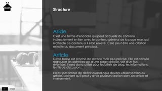 HTML511
Structure
Aside
C'est une forme d'encadré qui peut accueillir du contenu
indirectement en lien avec le contenu général de la page mais qui
n'affecte ce contenu si il était enlevé. Cela peut être une citation
extraite du document principal.
Article
Cette balise est proche de section mais plus précise. Elle est censée
regrouper les données soit d'une page précise, soit d'un flux
éventuel. Il sera donc utilisé pour les billets de blog, les informations,
les fils de discussion…
Il n'est pas simple de définir quand nous devons utiliser section ou
article, sachant qu'il peut y avoir plusieurs section dans un article et
inversement.
 