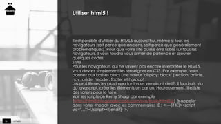 HTML514
Utiliser html5 !
Il est possible d'utiliser du HTML5 aujourd'hui, même si tous les
navigateurs (soit parce que anciens, soit parce que généralement
problématiques). Pour que votre site puisse être lisible sur tous les
navigateurs, il vous faudra vous armer de patience et ajouter
quelques codes.
Style
Pour les navigateurs qui ne savent pas encore interpréter le HTML5,
vous devrez simplement les renseigner en CSS. Par exemple, vous
donnez aux balises blocs une valeur "display: block" (section, article,
nav, aside, header, footer et hgroup).
Les problèmes les plus important vous viendront de IE. Il faudrait, via
du javascript, créer les éléments un par un. Heureusement, il existe
des scripts pour le faire.
Voir les scripts de Remy Sharp par exemple
(http://html5shiv.googlecode.com/svn/trunk/html5.js) à appeler
dans votre <head> avec les commentaires IE : <!—[if IE]><script
src="…"></script><![endif]-->.
 