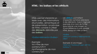 HTML52
HTML : les balises et les attributs
HTML permet d'enrichir un
texte avec des informations
structurelles, sémantiques et
de présentation. Le principe
de HTML consiste à utiliser
des éléments délimités par
des balises.
<balise>éléments</balise>
Exemple :
<h1>Titre de mon
contenu</h1>
<p>Paragraphe de mon
contenu<p>
Les attributs permettent
d'apporter certaines précisions
à des éléments. Il peut s'agir par
exemple d'un nom de fichier
(pour placer une image) ou
d'une référence à une adresse
HTML (lorsqu'on crée un lien).
<balise
attribut="contenu">éléments</b
alise>
Exemple d’une image :
<IMG src="bateau01.jpg" alt="Un
bateau">
 