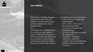 HTML54
Les balises
Par défaut, il existe plusieurs
comportements pour les
balises. Les deux principaux
sont les balises bloc et les
balises inline.
Bloc
Les balises bloc déterminent
un cadre qui, par défaut,
prend 100% de la largeur et
dont la hauteur se définit par
ses contenus. Il est possible
d’imbriquer plusieurs balises
bloc en fonction des besoins.
Les balises les plus courantes :
 <div> pour un cadre sans
particularité ;
 <h1>, <h2>, <hx> pour
encadrer des titres ;
 <p> pour encadrer des
paragraphes ;
 <hr> pour afficher une ligne
de séparation ;
 <header>, <footer>,
<section>, <article>,
<aside> pour encadrer des
parties précises de votre
contenu…
 