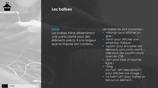 HTML55
Les balises
Inline
Les balises inline déterminent
une particularité pour des
éléments précis. Il a la largeur
que lui impose son contenu.
Les balises les plus courantes :
 <strong> pour afficher un
gras ;
 <em> pour afficher une
emphase, italique ;
 <span> pour encadrer des
éléments sans particularité –
utile pour des modifications
avec les CSS ;
 <br> pour faire un saut de
ligne ;
 <img
src="url" alt="description">
pour afficher une image ;
 <a href="url"> pour mettre un
lien sur un élément…
 