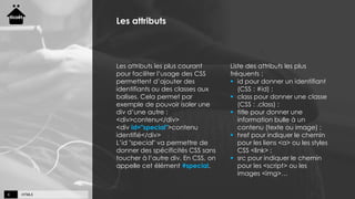 HTML56
Les attributs
Les attributs les plus courant
pour faciliter l’usage des CSS
permettent d’ajouter des
identifiants ou des classes aux
balises. Cela permet par
exemple de pouvoir isoler une
div d’une autre :
<div>contenu</div>
<div id="special">contenu
identifié</div>
L’id "special" va permettre de
donner des spécificités CSS sans
toucher à l’autre div. En CSS, on
appelle cet élément #special.
Liste des attributs les plus
fréquents :
 id pour donner un identifiant
(CSS : #id) ;
 class pour donner une classe
(CSS : .class) ;
 title pour donner une
information bulle à un
contenu (texte ou image) ;
 href pour indiquer le chemin
pour les liens <a> ou les styles
CSS <link> ;
 src pour indiquer le chemin
pour les <script> ou les
images <img>…
 