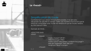 HTML57
Le <head>
Simplification du code
Contrairement aux version html et xhtml passées, il ne sera plus
nécessaire de spécifier la version. Cette une manière d'annoncer que le
html5 est compatible avec toutes les versions et que les futures versions
du html devront l'être.
Exemple de html5 :
<!DOCTYPE html>
<html>
<head>
<meta charset="UTF-8">
<title>ma page</title>
<meta name="description" content="ma page">
<link rel="stylesheet" href="file.css">
<script src="file.js"></script>
</head>
(…)
 