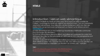 HTML58
HTML5
Introduction : vers un web sémantique
La version finalisée du html5 est prévu pour 2014 mais il est déjà possible de
l’utiliser. L’avantage du html5 par rapport aux xhtml et hml4, c’est son importante
orientation sémantique. Vous allez pouvoir plus facilement définir les rôles des
balises html, ce qui aura aussi certainement un impact sur le référencement.
Sémantique ?
Le web sémantique est un mouvement qui favorise les « méthodes communes
pour échanger des données ».
Le html est sémantique depuis le début. Les balises qui composent le code html
définissent leur rôle. Le titre principale est défini par un <h1>, les paragraphes sont
eux des <p>, etc.
Le html5 va plus loin en proposant des balises pour presque tous les cas. Là où
était utilisée la balise <div> pour les blocs du site, nous allons pouvoir spécifier ces
blocs comme étant un <header>, un <footer>, le contenu de l’ <article>.
Voir :
http://fr.wikipedia.org/wiki/Web_s%C3%A9mantique
http://www.php-astux.info/semantique-html.php
 