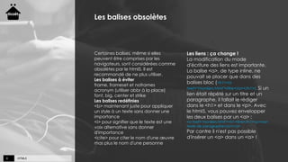 HTML59
Les balises obsolètes
Certaines balises, même si elles
peuvent être comprises par les
navigateurs, sont considérées comme
obsolètes par le html5. Il est
recommandé de ne plus utiliser.
Les balises à éviter
frame, frameset et noframes
acronym (utiliser abbr à la place)
font, big, center et strike
Les balises redéfinies
<b> maintenant juste pour appliquer
un style à un texte sans donner une
importance
<i> pour signifier que le texte est une
voix alternative sans donner
d'importance
<cite> pour citer le nom d'une œuvre
mas plus le nom d'une personne
Les liens : ça change !
La modification du mode
d'écriture des liens est importante.
La balise <a>, de type inline, ne
pouvait se placer que dans des
balises bloc (<h1><a
href="monlien.html">titre</a></h1>). Si un
lien était répété sur un titre et un
paragraphe, il fallait le rédiger
dans le <h1> et dans le <p>. Avec
le html5, vous pouvez envelopper
les deux balises par un <a> :
<a href="monlien.html"><h1>titre</h1><p>mon
texte de paragraphe</p></a>
Par contre il n'est pas possible
d'insérer un <a> dans un <a> !
 