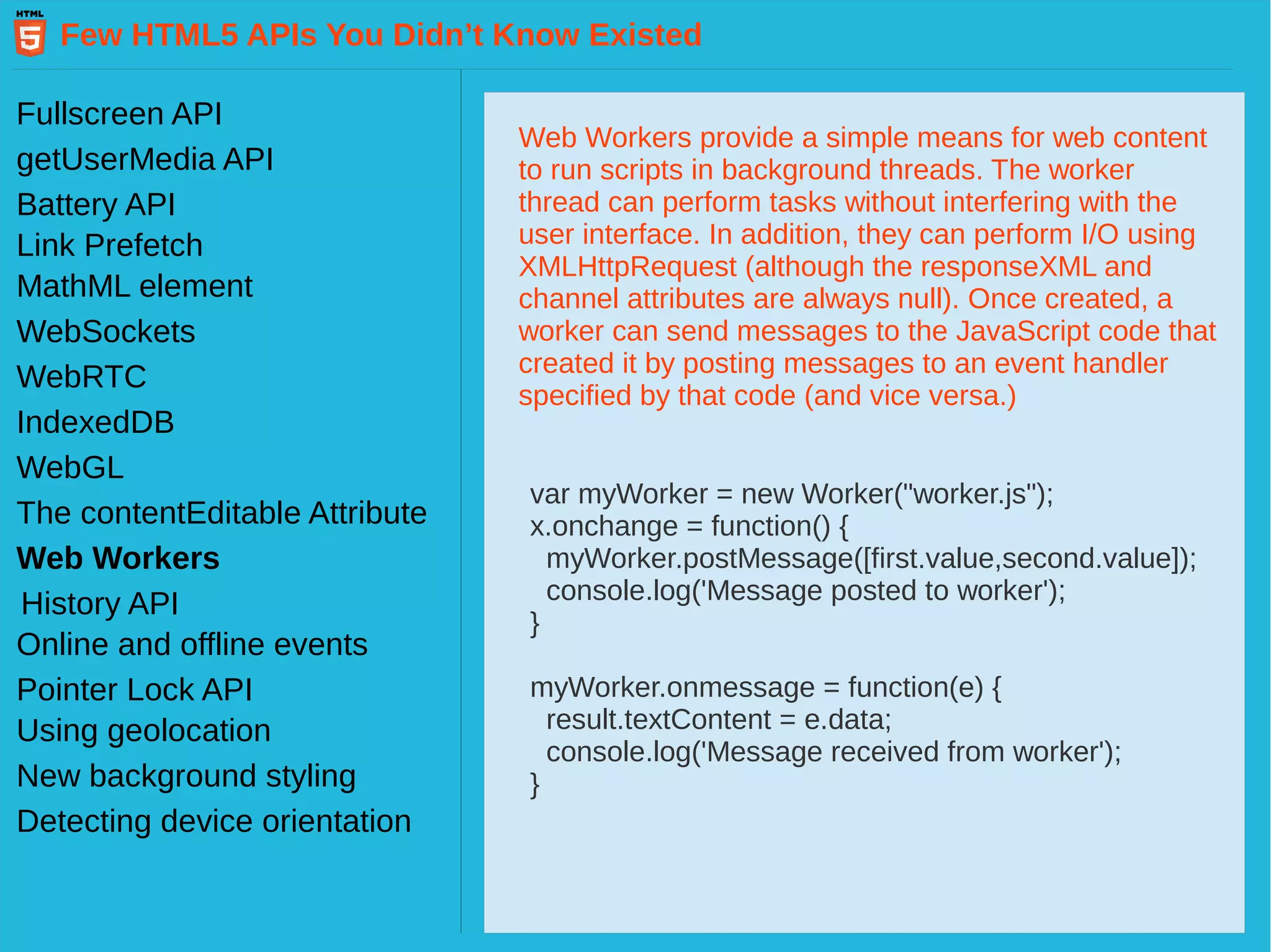 Few HTML5 APIs You Didn’t Know Existed Fullscreen API getUserMedia API Battery API Link Prefetch MathML element WebSockets WebRTC IndexedDB WebGL Web Workers History API The contentEditable Attribute Pointer Lock API Online and offline events Using geolocation New background styling Detecting device orientation Web Workers provide a simple means for web content to run scripts in background threads. The worker thread can perform tasks without interfering with the user interface. In addition, they can perform I/O using XMLHttpRequest (although the responseXML and channel attributes are always null). Once created, a worker can send messages to the JavaScript code that created it by posting messages to an event handler specified by that code (and vice versa.) var myWorker = new Worker("worker.js"); x.onchange = function() { myWorker.postMessage([first.value,second.value]); console.log('Message posted to worker'); } myWorker.onmessage = function(e) { result.textContent = e.data; console.log('Message received from worker'); } 