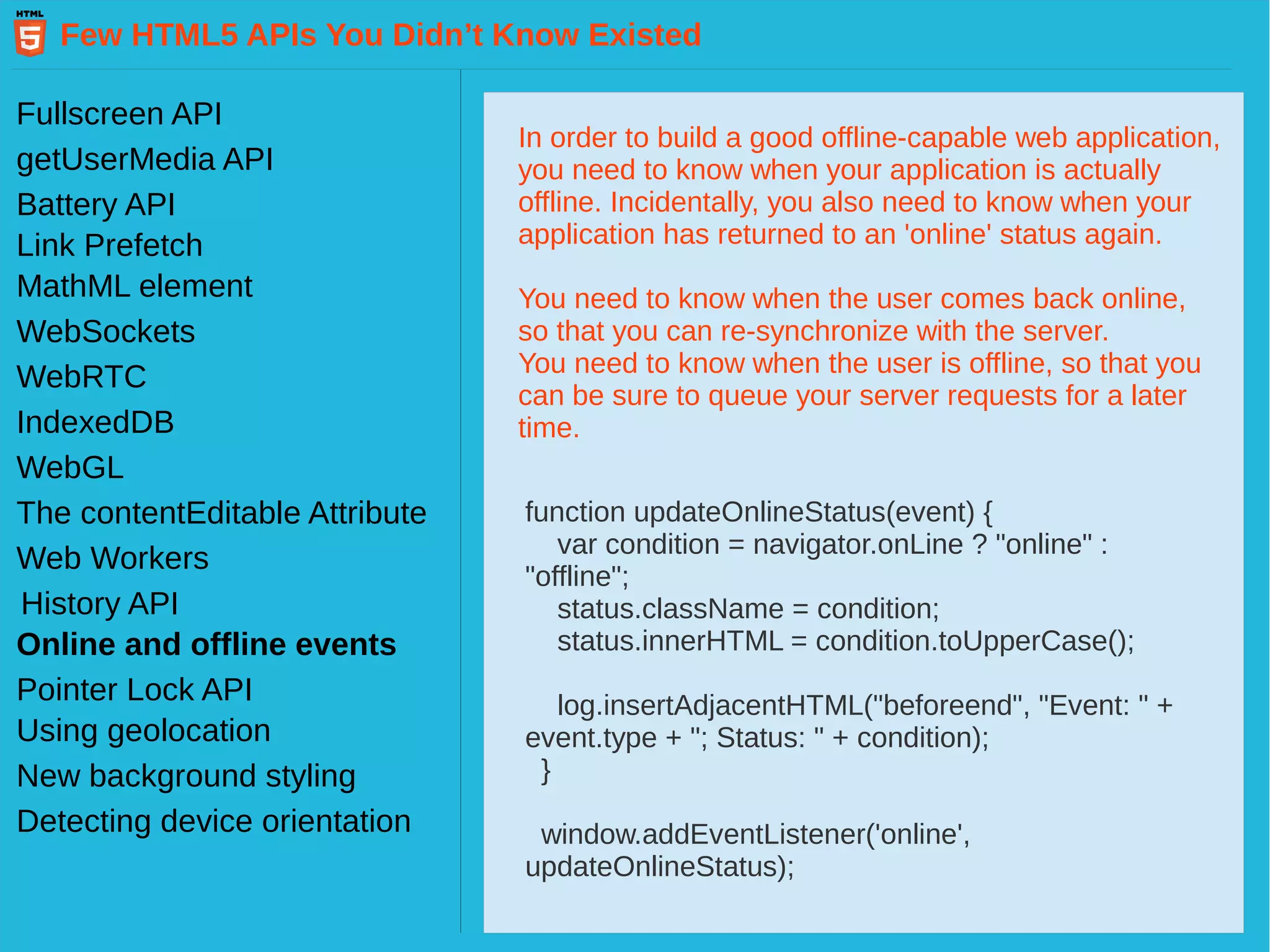 Few HTML5 APIs You Didn’t Know Existed Fullscreen API getUserMedia API Battery API Link Prefetch MathML element WebSockets WebRTC IndexedDB WebGL Web Workers History API The contentEditable Attribute Pointer Lock API Online and offline events Using geolocation New background styling Detecting device orientation In order to build a good offline-capable web application, you need to know when your application is actually offline. Incidentally, you also need to know when your application has returned to an 'online' status again. You need to know when the user comes back online, so that you can re-synchronize with the server. You need to know when the user is offline, so that you can be sure to queue your server requests for a later time. function updateOnlineStatus(event) { var condition = navigator.onLine ? "online" : "offline"; status.className = condition; status.innerHTML = condition.toUpperCase(); log.insertAdjacentHTML("beforeend", "Event: " + event.type + "; Status: " + condition); } window.addEventListener('online', updateOnlineStatus); 