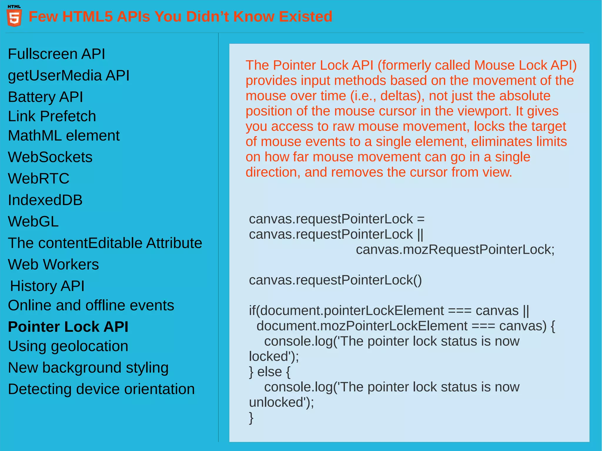 Few HTML5 APIs You Didn’t Know Existed Fullscreen API getUserMedia API Battery API Link Prefetch MathML element WebSockets WebRTC IndexedDB WebGL Web Workers History API The contentEditable Attribute Pointer Lock API Online and offline events Using geolocation New background styling Detecting device orientation The Pointer Lock API (formerly called Mouse Lock API) provides input methods based on the movement of the mouse over time (i.e., deltas), not just the absolute position of the mouse cursor in the viewport. It gives you access to raw mouse movement, locks the target of mouse events to a single element, eliminates limits on how far mouse movement can go in a single direction, and removes the cursor from view. canvas.requestPointerLock = canvas.requestPointerLock || canvas.mozRequestPointerLock; canvas.requestPointerLock() if(document.pointerLockElement === canvas || document.mozPointerLockElement === canvas) { console.log('The pointer lock status is now locked'); } else { console.log('The pointer lock status is now unlocked'); } 