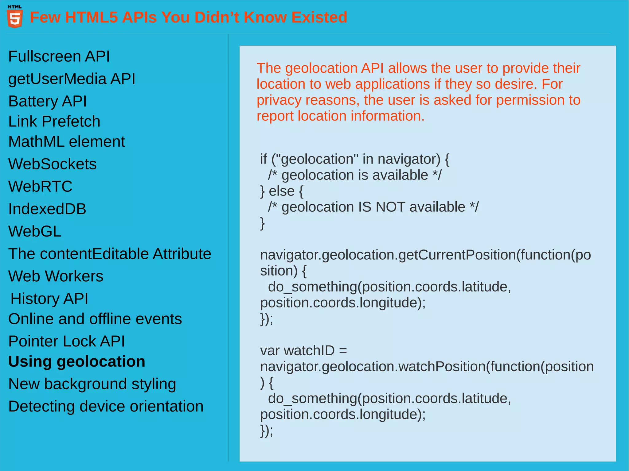 Few HTML5 APIs You Didn’t Know Existed Fullscreen API getUserMedia API Battery API Link Prefetch MathML element WebSockets WebRTC IndexedDB WebGL Web Workers History API The contentEditable Attribute Pointer Lock API Online and offline events Using geolocation New background styling Detecting device orientation The geolocation API allows the user to provide their location to web applications if they so desire. For privacy reasons, the user is asked for permission to report location information. if ("geolocation" in navigator) { /* geolocation is available */ } else { /* geolocation IS NOT available */ } navigator.geolocation.getCurrentPosition(function(po sition) { do_something(position.coords.latitude, position.coords.longitude); }); var watchID = navigator.geolocation.watchPosition(function(position ) { do_something(position.coords.latitude, position.coords.longitude); }); 