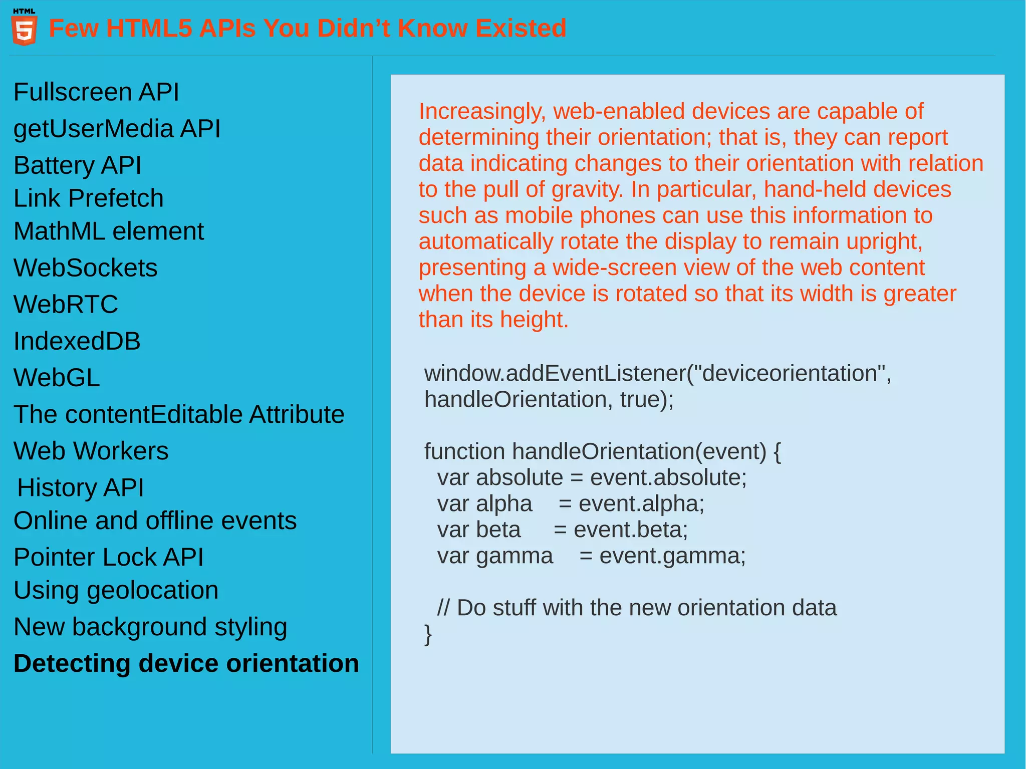 Few HTML5 APIs You Didn’t Know Existed Fullscreen API getUserMedia API Battery API Link Prefetch MathML element WebSockets WebRTC IndexedDB WebGL Web Workers History API The contentEditable Attribute Pointer Lock API Online and offline events Using geolocation New background styling Detecting device orientation Increasingly, web-enabled devices are capable of determining their orientation; that is, they can report data indicating changes to their orientation with relation to the pull of gravity. In particular, hand-held devices such as mobile phones can use this information to automatically rotate the display to remain upright, presenting a wide-screen view of the web content when the device is rotated so that its width is greater than its height. window.addEventListener("deviceorientation", handleOrientation, true); function handleOrientation(event) { var absolute = event.absolute; var alpha = event.alpha; var beta = event.beta; var gamma = event.gamma; // Do stuff with the new orientation data } 