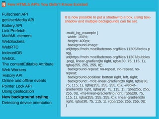 Few HTML5 APIs You Didn’t Know Existed
Fullscreen API
getUserMedia API
Battery API
Link Prefetch
MathML element
WebSockets
WebRTC
IndexedDB
WebGL
Web Workers
History API
The contentEditable Attribute
Pointer Lock API
Online and offline events
Using geolocation
New background styling
Detecting device orientation
It is now possible to put a shadow to a box, using box-
shadow and multiple backgrounds can be set.
.multi_bg_example {
width: 100%;
height: 400px;
background-image:
url(https://mdn.mozillademos.org/files/11305/firefox.p
ng),
url(https://mdn.mozillademos.org/files/11307/bubbles
.png), linear-gradient(to right, rgba(30, 75, 115, 1),
rgba(255, 255, 255, 0));
background-repeat: no-repeat, no-repeat, no-
repeat;
background-position: bottom right, left, right;
background: -moz-linear-gradient(to right, rgba(30,
75, 115, 1), rgba(255, 255, 255, 0)), -webkit-
gradient(to right, rgba(30, 75, 115, 1), rgba(255, 255,
255, 0)), -ms-linear-gradient(to right, rgba(30, 75,
115, 1), rgba(255, 255, 255, 0)), linear-gradient(to
right, rgba(30, 75, 115, 1), rgba(255, 255, 255, 0));
}
 