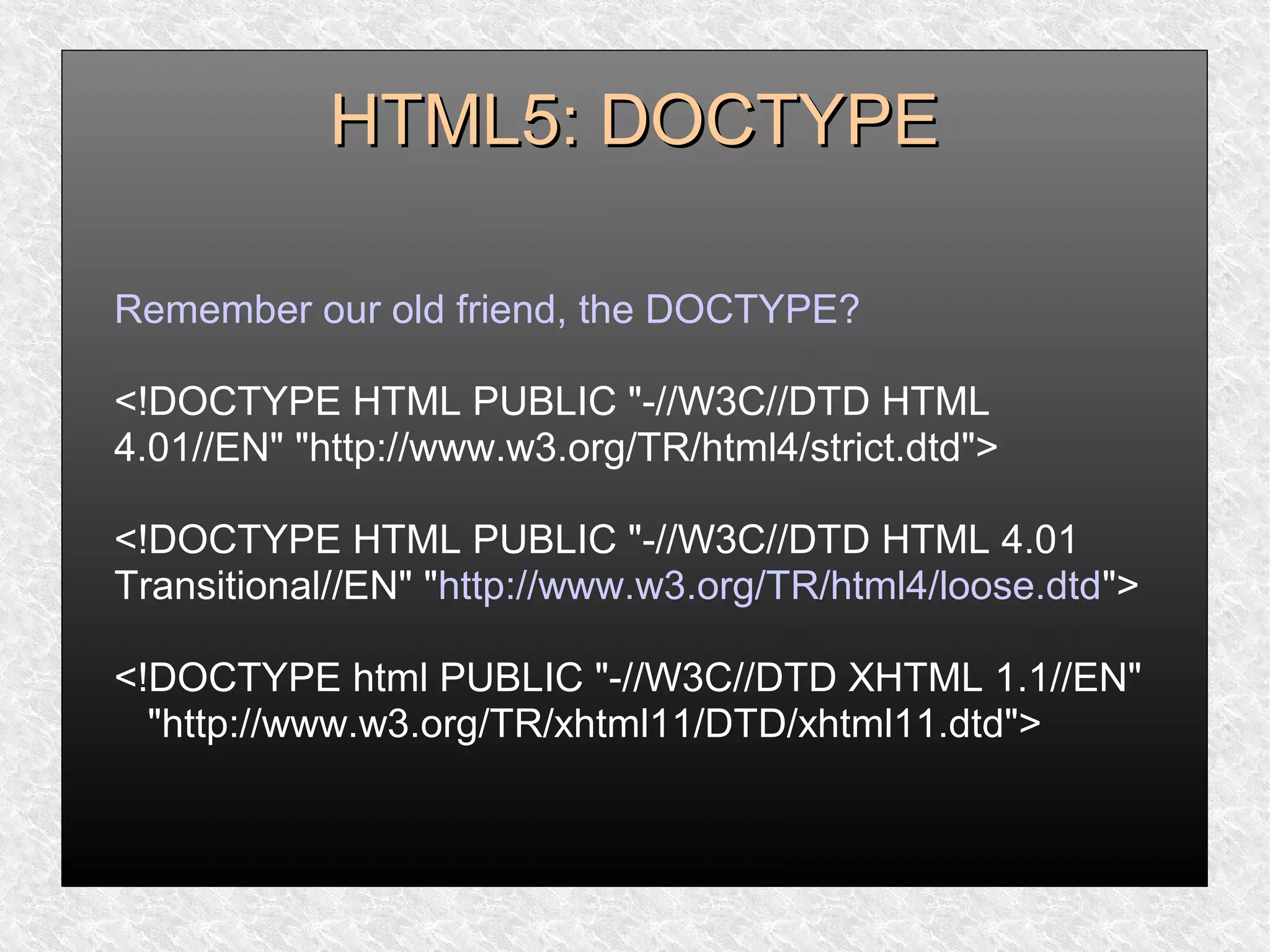HTML5: DOCTYPEHTML5: DOCTYPE
Remember our old friend, the DOCTYPE?
<!DOCTYPE HTML PUBLIC "-//W3C//DTD HTML
4.01//EN" "http://www.w3.org/TR/html4/strict.dtd">
<!DOCTYPE HTML PUBLIC "-//W3C//DTD HTML 4.01
Transitional//EN" "http://www.w3.org/TR/html4/loose.dtd">
<!DOCTYPE html PUBLIC "-//W3C//DTD XHTML 1.1//EN"
"http://www.w3.org/TR/xhtml11/DTD/xhtml11.dtd">
 